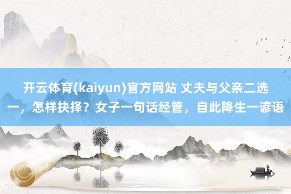 开云体育(kaiyun)官方网站 丈夫与父亲二选一，怎样抉择？女子一句话经管，自此降生一谚语