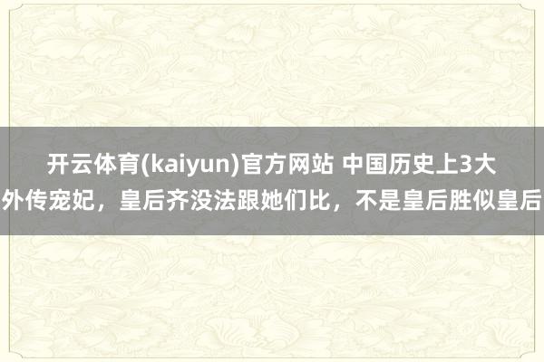 开云体育(kaiyun)官方网站 中国历史上3大外传宠妃，皇后齐没法跟她们比，不是皇后胜似皇后