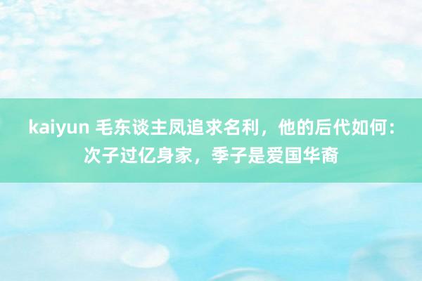 kaiyun 毛东谈主凤追求名利，他的后代如何：次子过亿身家，季子是爱国华裔