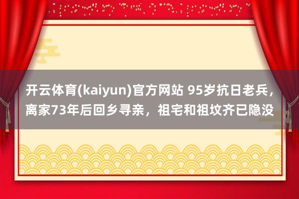开云体育(kaiyun)官方网站 95岁抗日老兵，离家73年后回乡寻亲，祖宅和祖坟齐已隐没