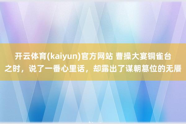 开云体育(kaiyun)官方网站 曹操大宴铜雀台之时，说了一番心里话，却露出了谋朝篡位的无餍