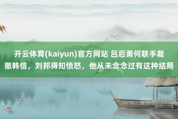 开云体育(kaiyun)官方网站 吕后萧何联手裁撤韩信，刘邦得知愤怒，他从未念念过有这种结局