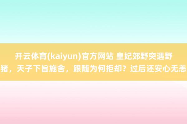 开云体育(kaiyun)官方网站 皇妃郊野突遇野猪，天子下旨施舍，跟随为何拒却？过后还安心无恙