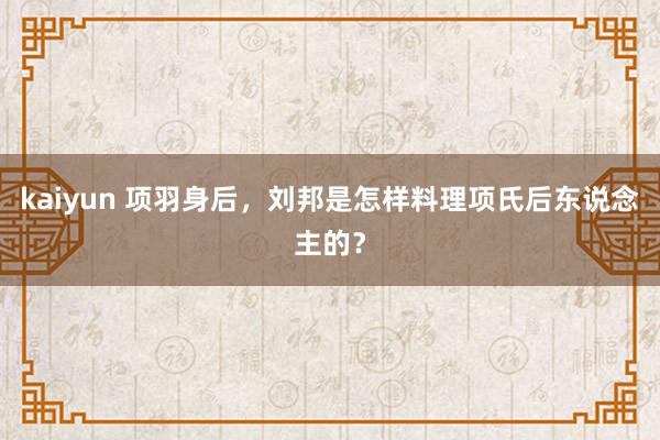 kaiyun 项羽身后，刘邦是怎样料理项氏后东说念主的？