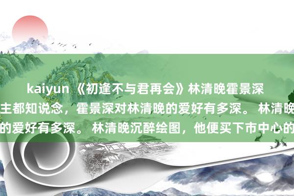 kaiyun 《初逢不与君再会》林清晚霍景深 悉数这个词京圈的东说念主都知说念，霍景深对林清晚的爱好有多深。 林清晚沉醉绘图，他便买下市中心的整
