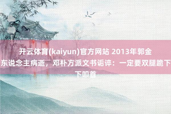 开云体育(kaiyun)官方网站 2013年郭金梅老东说念主病逝，邓朴方派文书诟谇：一定要双腿跪下叩首