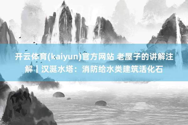 开云体育(kaiyun)官方网站 老屋子的讲解注解｜汉涎水塔：消防给水类建筑活化石