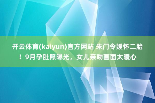 开云体育(kaiyun)官方网站 朱门令嫒怀二胎！9月孕肚照曝光，女儿亲吻画面太暖心