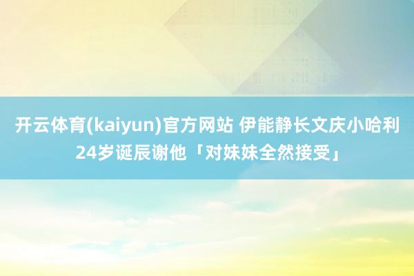 开云体育(kaiyun)官方网站 伊能静长文庆小哈利24岁诞辰　谢他「对妹妹全然接受」