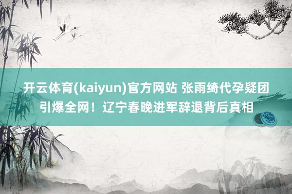开云体育(kaiyun)官方网站 张雨绮代孕疑团引爆全网！辽宁春晚进军辞退背后真相