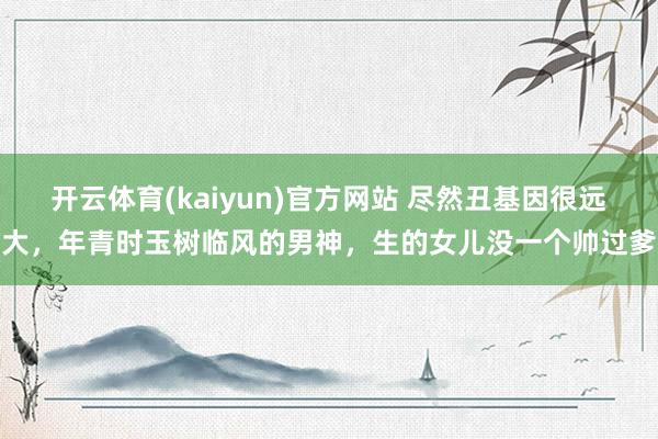 开云体育(kaiyun)官方网站 尽然丑基因很远大，年青时玉树临风的男神，生的女儿没一个帅过爹