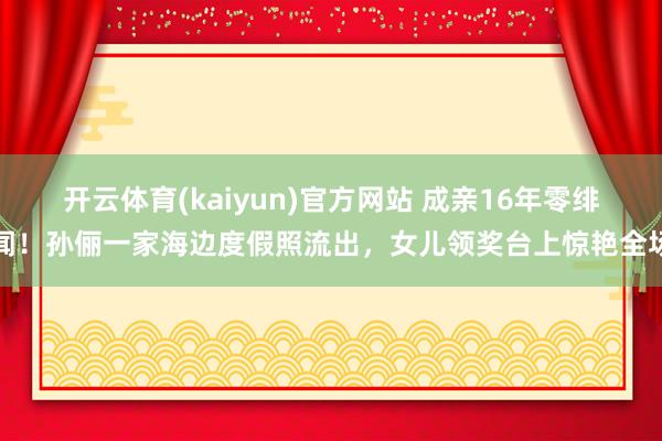 开云体育(kaiyun)官方网站 成亲16年零绯闻！孙俪一家海边度假照流出，女儿领奖台上惊艳全场