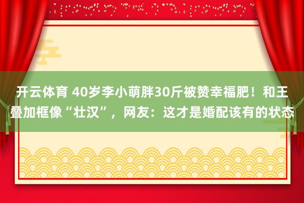 开云体育 40岁李小萌胖30斤被赞幸福肥！和王叠加框像“壮汉”，网友：这才是婚配该有的状态