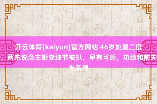 开云体育(kaiyun)官方网站 46岁姚晨二度仳离，两东说念主婚变细节被扒，早有可循，功绩和前夫系缚