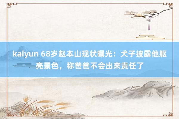 kaiyun 68岁赵本山现状曝光：犬子披露他躯壳景色，称爸爸不会出来责任了