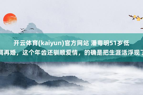 开云体育(kaiyun)官方网站 潘粤明51岁低调再婚，这个年齿还驯顺爱情，的确是把生涯活浮现了