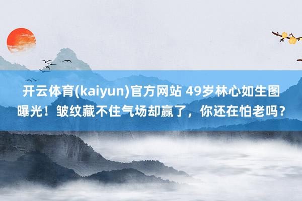 开云体育(kaiyun)官方网站 49岁林心如生图曝光！皱纹藏不住气场却赢了，你还在怕老吗？