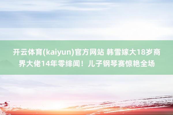 开云体育(kaiyun)官方网站 韩雪嫁大18岁商界大佬14年零绯闻！儿子钢琴赛惊艳全场
