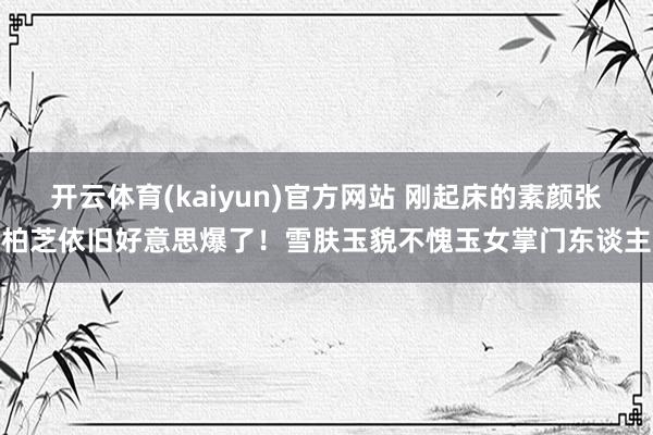 开云体育(kaiyun)官方网站 刚起床的素颜张柏芝依旧好意思爆了！雪肤玉貌不愧玉女掌门东谈主
