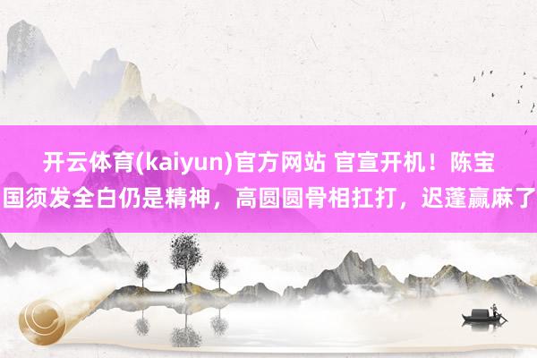开云体育(kaiyun)官方网站 官宣开机！陈宝国须发全白仍是精神，高圆圆骨相扛打，迟蓬赢麻了