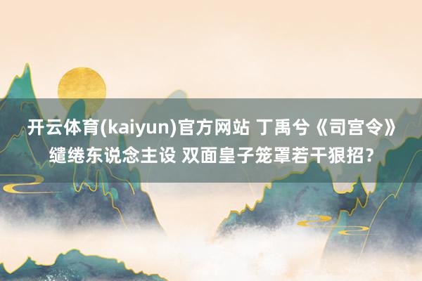 开云体育(kaiyun)官方网站 丁禹兮《司宫令》缱绻东说念主设 双面皇子笼罩若干狠招？
