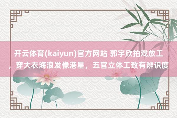 开云体育(kaiyun)官方网站 郭宇欣拍戏放工，穿大衣海浪发像港星，五官立体工致有辨识度