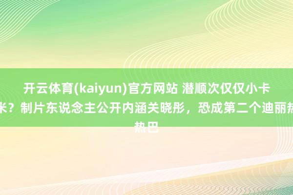 开云体育(kaiyun)官方网站 潜顺次仅仅小卡拉米？制片东说念主公开内涵关晓彤，恐成第二个迪丽热巴