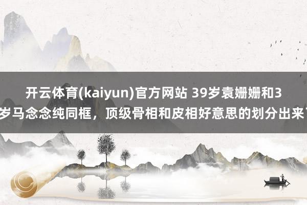 开云体育(kaiyun)官方网站 39岁袁姗姗和38岁马念念纯同框，顶级骨相和皮相好意思的划分出来了