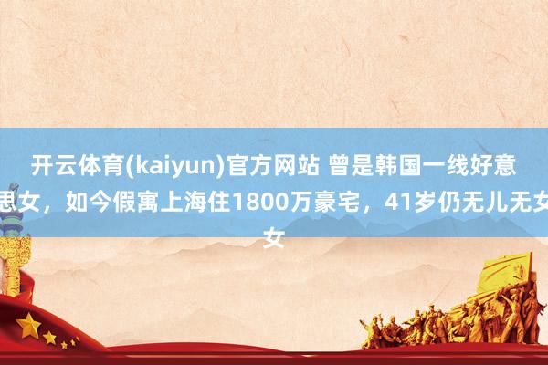 开云体育(kaiyun)官方网站 曾是韩国一线好意思女，如今假寓上海住1800万豪宅，41岁仍无儿无女