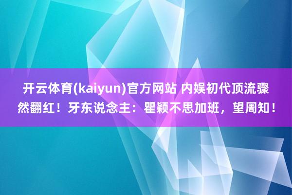 开云体育(kaiyun)官方网站 内娱初代顶流骤然翻红！牙东说念主：瞿颖不思加班，望周知！