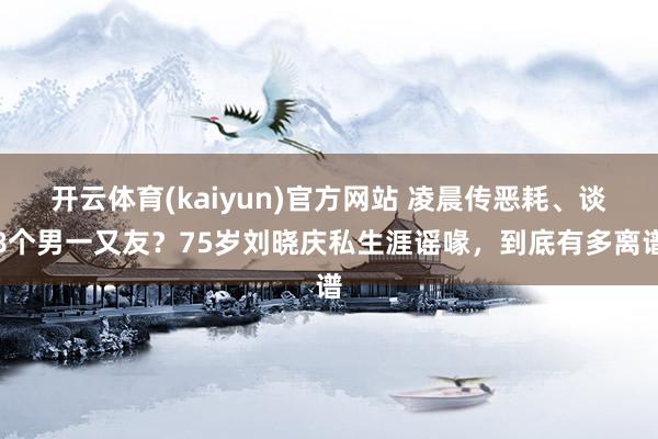 开云体育(kaiyun)官方网站 凌晨传恶耗、谈8个男一又友？75岁刘晓庆私生涯谣喙，到底有多离谱