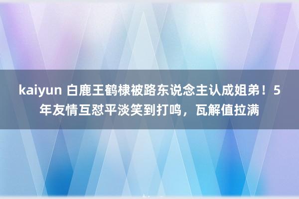 kaiyun 白鹿王鹤棣被路东说念主认成姐弟！5年友情互怼平淡笑到打鸣，瓦解值拉满