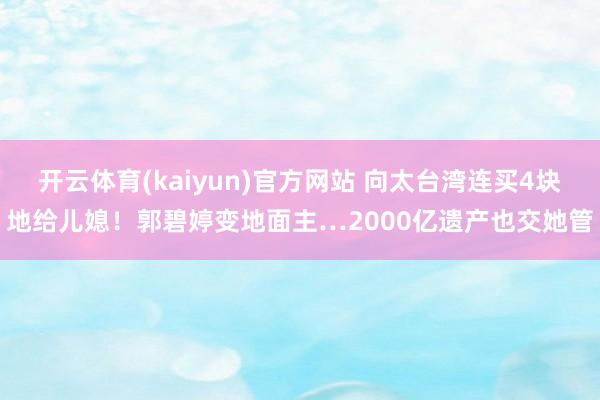 开云体育(kaiyun)官方网站 向太台湾连买4块地给儿媳！郭碧婷变地面主…2000亿遗产也交她管