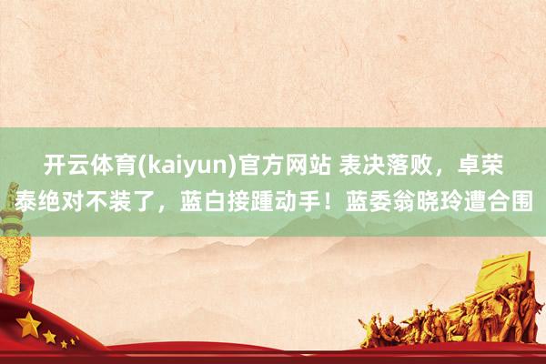 开云体育(kaiyun)官方网站 表决落败，卓荣泰绝对不装了，蓝白接踵动手！蓝委翁晓玲遭合围