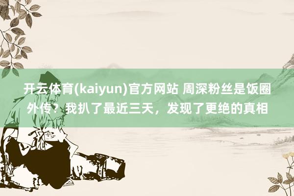 开云体育(kaiyun)官方网站 周深粉丝是饭圈外传？我扒了最近三天，发现了更绝的真相