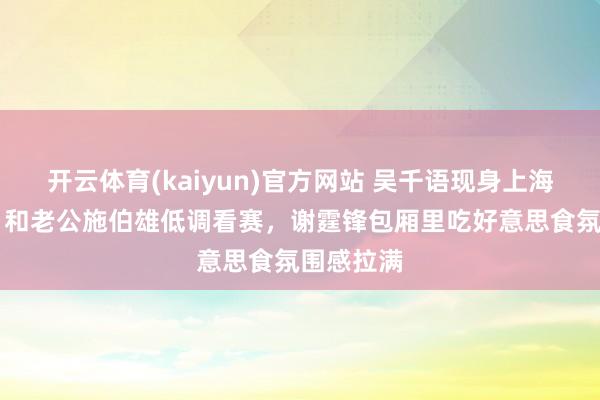 开云体育(kaiyun)官方网站 吴千语现身上海F1赛场，和老公施伯雄低调看赛，谢霆锋包厢里吃好意思食氛围感拉满