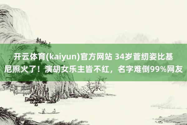 开云体育(kaiyun)官方网站 34岁菅纫姿比基尼照火了！演胡女乐主皆不红，名字难倒99%网友