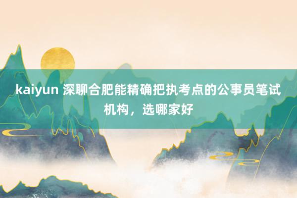 kaiyun 深聊合肥能精确把执考点的公事员笔试机构，选哪家好