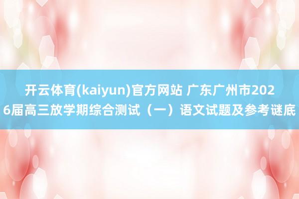 开云体育(kaiyun)官方网站 广东广州市2026届高三放学期综合测试（一）语文试题及参考谜底