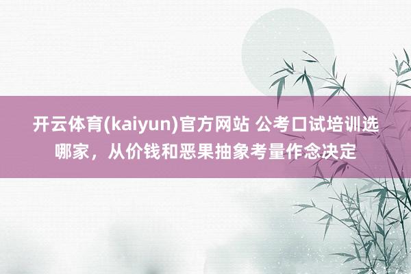 开云体育(kaiyun)官方网站 公考口试培训选哪家，从价钱和恶果抽象考量作念决定
