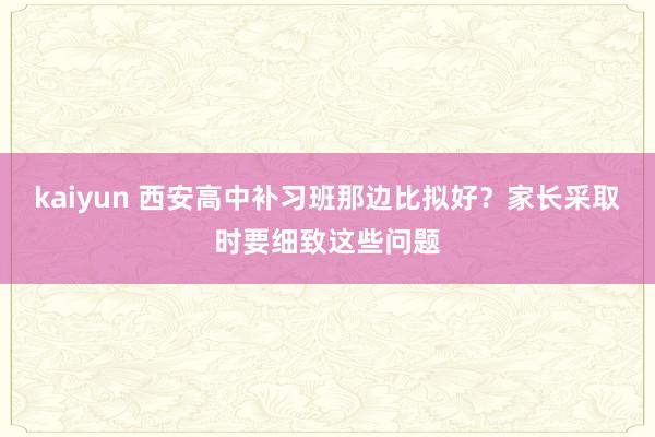 kaiyun 西安高中补习班那边比拟好？家长采取时要细致这些问题