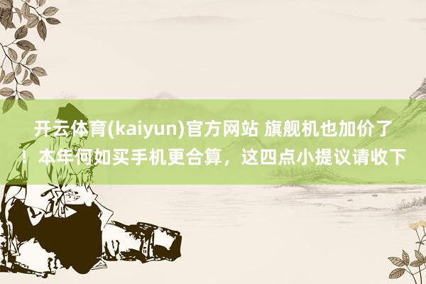 开云体育(kaiyun)官方网站 旗舰机也加价了！本年何如买手机更合算，这四点小提议请收下