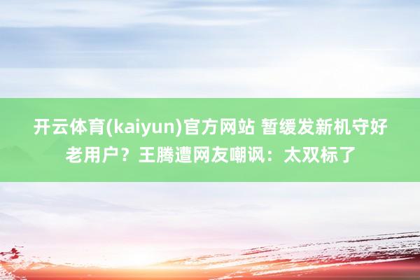开云体育(kaiyun)官方网站 暂缓发新机守好老用户？王腾遭网友嘲讽：太双标了
