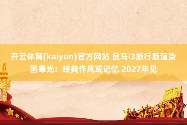 开云体育(kaiyun)官方网站 良马i3旅行版渲染图曝光：经典作风或记忆 2027年见