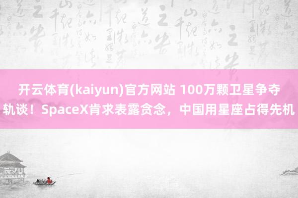 开云体育(kaiyun)官方网站 100万颗卫星争夺轨谈！SpaceX肯求表露贪念，中国用星座占得先机