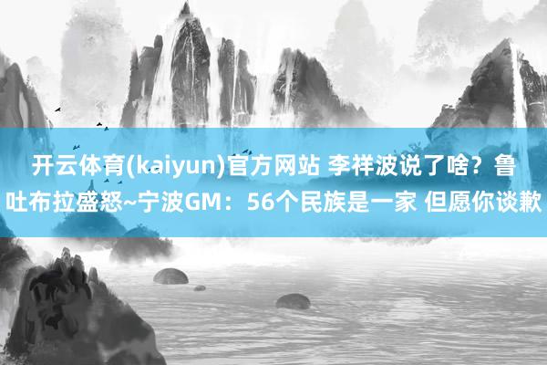 开云体育(kaiyun)官方网站 李祥波说了啥？鲁吐布拉盛怒~宁波GM：56个民族是一家 但愿你谈歉