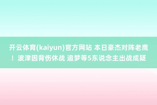 开云体育(kaiyun)官方网站 本日豪杰对阵老鹰！波津因背伤休战 追梦等5东说念主出战成疑