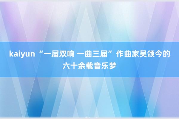 kaiyun “一届双响 一曲三届” 作曲家吴颂今的六十余载音乐梦