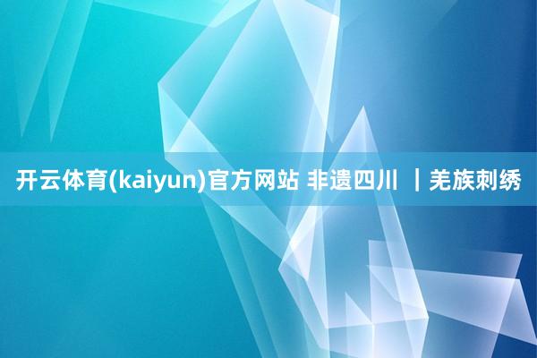 开云体育(kaiyun)官方网站 非遗四川 ｜羌族刺绣