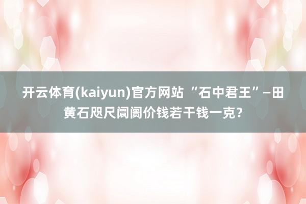 开云体育(kaiyun)官方网站 “石中君王”—田黄石咫尺阛阓价钱若干钱一克？